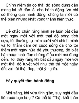Chính niềm tin do thái độ sống đúng đắn
mang lại sẽ dẫn lối cho hành động. Và chỉ
có thông qua hành động, chúng ta mới có
thể biến những khát vọng thành hiện thực.
Để chắc chắn rằng mình sẽ luôn bắt đầu
một ngày mới với một thái độ sống tích
cực, tôi thường tự mỉm cười với chính mình
và tôi thầm cảm ơn cuộc sống đã cho tôi
thêm một ngày nữa để yêu thương, để biết
hân hoan chờ đón những điều mới mẻ đang
đến. Tôi thấy rằng khi bắt đầu ngày mới với
một thái độ tuyệt vời như thế thì một ngày
đối với tôi thật đẹp, thật ý nghĩa.
Hãy quyết tâm hành động
Mỗi sáng, khi vừa tỉnh giấc, suy nghĩ đầu
tiên của bạn là gì? Có thể là “Thật khổ thân
 