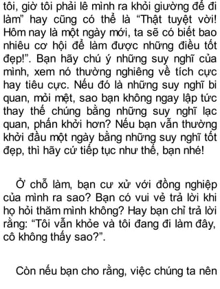 tôi, giờ tôi phải lê mình ra khỏi giường để đi
làm” hay cũng có thể là “Thật tuyệt vời!
Hôm nay là một ngày mới, ta sẽ có biết bao
nhiêu cơ hội để làm được những điều tốt
đẹp!”. Bạn hãy chú ý những suy nghĩ của
mình, xem nó thường nghiêng về tích cực
hay tiêu cực. Nếu đó là những suy nghĩ bi
quan, mỏi mệt, sao bạn không ngay lập tức
thay thế chúng bằng những suy nghĩ lạc
quan, phấn khởi hơn? Nếu bạn vẫn thường
khởi đầu một ngày bằng những suy nghĩ tốt
đẹp, thì hãy cứ tiếp tục như thế, bạn nhé!
Ở chỗ làm, bạn cư xử với đồng nghiệp
của mình ra sao? Bạn có vui vẻ trả lời khi
họ hỏi thăm mình không? Hay bạn chỉ trả lời
rằng: “Tôi vẫn khỏe và tôi đang đi làm đây,
cô không thấy sao?”.
Còn nếu bạn cho rằng, việc chúng ta nên
 