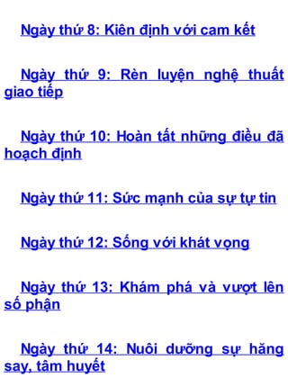 Ngày thứ 8: Kiên định với cam kết
Ngày thứ 9: Rèn luyện nghệ thuất
giao tiếp
Ngày thứ 10: Hoàn tất những điều đã
hoạch định
Ngày thứ 11: Sức mạnh của sự tự tin
Ngày thứ 12: Sống với khát vọng
Ngày thứ 13: Khám phá và vượt lên
số phận
Ngày thứ 14: Nuôi dưỡng sự hăng
say, tâm huyết
 
