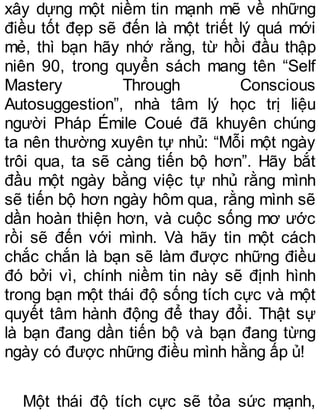 xây dựng một niềm tin mạnh mẽ về những
điều tốt đẹp sẽ đến là một triết lý quá mới
mẻ, thì bạn hãy nhớ rằng, từ hồi đầu thập
niên 90, trong quyển sách mang tên “Self
Mastery Through Conscious
Autosuggestion”, nhà tâm lý học trị liệu
người Pháp Émile Coué đã khuyên chúng
ta nên thường xuyên tự nhủ: “Mỗi một ngày
trôi qua, ta sẽ càng tiến bộ hơn”. Hãy bắt
đầu một ngày bằng việc tự nhủ rằng mình
sẽ tiến bộ hơn ngày hôm qua, rằng mình sẽ
dần hoàn thiện hơn, và cuộc sống mơ ước
rồi sẽ đến với mình. Và hãy tin một cách
chắc chắn là bạn sẽ làm được những điều
đó bởi vì, chính niềm tin này sẽ định hình
trong bạn một thái độ sống tích cực và một
quyết tâm hành động để thay đổi. Thật sự
là bạn đang dần tiến bộ và bạn đang từng
ngày có được những điều mình hằng ấp ủ!
Một thái độ tích cực sẽ tỏa sức mạnh,
 