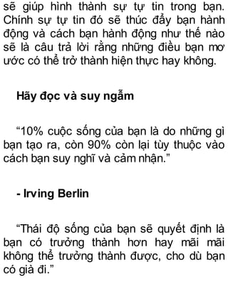 sẽ giúp hình thành sự tự tin trong bạn.
Chính sự tự tin đó sẽ thúc đẩy bạn hành
động và cách bạn hành động như thế nào
sẽ là câu trả lời rằng những điều bạn mơ
ước có thể trở thành hiện thực hay không.
Hãy đọc và suy ngẫm
“10% cuộc sống của bạn là do những gì
bạn tạo ra, còn 90% còn lại tùy thuộc vào
cách bạn suy nghĩ và cảm nhận.”
- Irving Berlin
“Thái độ sống của bạn sẽ quyết định là
bạn có trưởng thành hơn hay mãi mãi
không thể trưởng thành được, cho dù bạn
có già đi.”
 