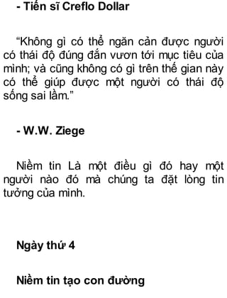 - Tiến sĩ Creflo Dollar
“Không gì có thể ngăn cản được người
có thái độ đúng đắn vươn tới mục tiêu của
mình; và cũng không có gì trên thế gian này
có thể giúp được một người có thái độ
sống sai lầm.”
- W.W. Ziege
Niềm tin Là một điều gì đó hay một
người nào đó mà chúng ta đặt lòng tin
tưởng của mình.
Ngày thứ 4
Niềm tin tạo con đường
 