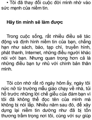 • Tôi đã thay đổi cuộc đời mình nhờ vào
sức mạnh của niềm tin.
Hãy tin mình sẽ làm được
Trong cuộc sống, rất nhiều điều sẽ tác
động và định hình niềm tin của bạn, chẳng
hạn như sách, báo, tạp chí, truyền hình,
phát thanh, Internet, những điều người khác
nói với bạn. Nhưng quan trọng hơn cả là
những điều bạn tự nhủ với chính bản thân
mình.
Tôi còn nhớ rất rõ ngày hôm ấy, ngày tôi
nức nở từ trường mẫu giáo chạy về nhà, tủi
hổ trước những lời chế giễu của đám bạn vì
tôi đã không thể đọc tên của mình mà
không bị nói lắp. Nhiều năm sau đó, để xây
dựng lại niềm tin dường như đã bị tổn
thương trầm trọng nơi tôi, cùng với sự giúp
 