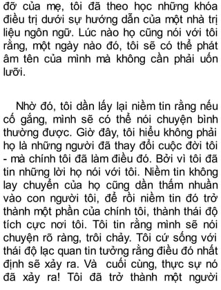 đỡ của mẹ, tôi đã theo học những khóa
điều trị dưới sự hướng dẫn của một nhà trị
liệu ngôn ngữ. Lúc nào họ cũng nói với tôi
rằng, một ngày nào đó, tôi sẽ có thể phát
âm tên của mình mà không cần phải uốn
lưỡi.
Nhờ đó, tôi dần lấy lại niềm tin rằng nếu
cố gắng, mình sẽ có thể nói chuyện bình
thường được. Giờ đây, tôi hiểu không phải
họ là những người đã thay đổi cuộc đời tôi
- mà chính tôi đã làm điều đó. Bởi vì tôi đã
tin những lời họ nói với tôi. Niềm tin không
lay chuyển của họ cũng dần thấm nhuần
vào con người tôi, để rồi niềm tin đó trở
thành một phần của chính tôi, thành thái độ
tích cực nơi tôi. Tôi tin rằng mình sẽ nói
chuyện rõ ràng, trôi chảy. Tôi cứ sống với
thái độ lạc quan tin tưởng rằng điều đó nhất
định sẽ xảy ra. Và cuối cùng, thực sự nó
đã xảy ra! Tôi đã trở thành một người
 