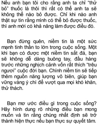 Nếu anh bạn tôi cho rằng anh ta chỉ “thử
bỏ” thuốc lá thôi thì rất có thể anh ta sẽ
không thể nào bỏ được. Chỉ khi nào anh
thật sự tin rằng mình có thể bỏ được thuốc,
thì anh mới có khả năng làm được điều đó.
Bạn đừng quên, niềm tin là một sức
mạnh tinh thần to lớn trong cuộc sống. Một
khi bạn có được một niềm tin sắt đá, bạn
sẽ không dễ dàng buông tay, đầu hàng
trước những nghịch cảnh vốn rất thích “trêu
ngươi” cuộc đời bạn. Chính niềm tin sẽ tiếp
thêm nguồn năng lượng vô biên, giúp bạn
vững vàng ý chí để vượt qua mọi khó khăn,
thử thách.
Bạn mơ ước điều gì trong cuộc sống?
Hãy hình dung rõ những điều bạn mong
muốn và tin rằng chúng nhất định sẽ trở
thành hiện thực nếu bạn thực sự quyết tâm.
 