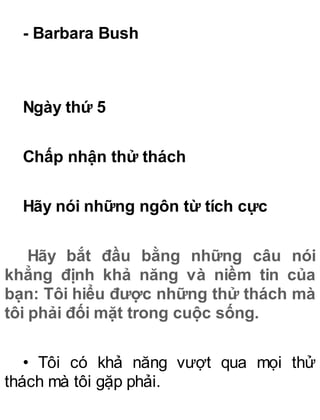 - Barbara Bush
Ngày thứ 5
Chấp nhận thử thách
Hãy nói những ngôn từ tích cực
Hãy bắt đầu bằng những câu nói
khẳng định khả năng và niềm tin của
bạn: Tôi hiểu được những thử thách mà
tôi phải đối mặt trong cuộc sống.
• Tôi có khả năng vượt qua mọi thử
thách mà tôi gặp phải.
 