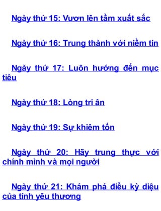 Ngày thứ 15: Vươn lên tầm xuất sắc
Ngày thứ 16: Trung thành với niềm tin
Ngày thứ 17: Luôn hướng đến mục
tiêu
Ngày thứ 18: Lòng tri ân
Ngày thứ 19: Sự khiêm tốn
Ngày thứ 20: Hãy trung thực với
chính mình và mọi người
Ngày thứ 21: Khám phá điều kỳ diệu
của tình yêu thương
 
