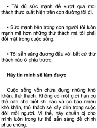 • Tôi đủ sức mạnh để vượt qua mọi
thách thức xuất hiện trên con đường tôi đi.
• Sức mạnh bên trong con người tôi luôn
mạnh mẽ hơn những thử thách mà tôi phải
đối mặt trong cuộc sống.
• Tôi sẵn sàng đương đầu với bất cứ thử
thách nào ở phía trước.
Hãy tin mình sẽ làm được
Cuộc sống vốn chứa đựng những khó
khăn, thử thách. Không có một giới hạn cụ
thể nào cho biết khi nào và có bao nhiêu
khó khăn, thử thách sẽ xảy đến trong cuộc
đời mỗi người. Vì thế, hãy chuẩn bị cho
mình luôn trong tư thế sẵn sàng để chinh
phục chúng.
 