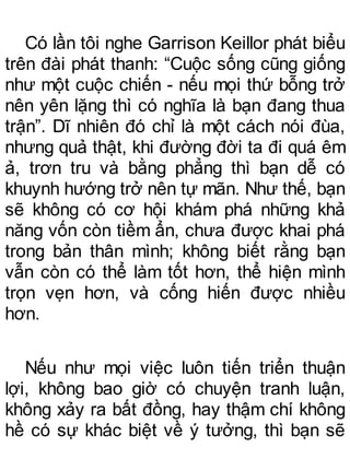 Có lần tôi nghe Garrison Keillor phát biểu
trên đài phát thanh: “Cuộc sống cũng giống
như một cuộc chiến - nếu mọi thứ bỗng trở
nên yên lặng thì có nghĩa là bạn đang thua
trận”. Dĩ nhiên đó chỉ là một cách nói đùa,
nhưng quả thật, khi đường đời ta đi quá êm
ả, trơn tru và bằng phẳng thì bạn dễ có
khuynh hướng trở nên tự mãn. Như thế, bạn
sẽ không có cơ hội khám phá những khả
năng vốn còn tiềm ẩn, chưa được khai phá
trong bản thân mình; không biết rằng bạn
vẫn còn có thể làm tốt hơn, thể hiện mình
trọn vẹn hơn, và cống hiến được nhiều
hơn.
Nếu như mọi việc luôn tiến triển thuận
lợi, không bao giờ có chuyện tranh luận,
không xảy ra bất đồng, hay thậm chí không
hề có sự khác biệt về ý tưởng, thì bạn sẽ
 