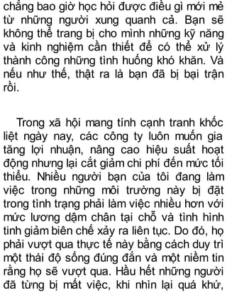 chẳng bao giờ học hỏi được điều gì mới mẻ
từ những người xung quanh cả. Bạn sẽ
không thể trang bị cho mình những kỹ năng
và kinh nghiệm cần thiết để có thể xử lý
thành công những tình huống khó khăn. Và
nếu như thế, thật ra là bạn đã bị bại trận
rồi.
Trong xã hội mang tính cạnh tranh khốc
liệt ngày nay, các công ty luôn muốn gia
tăng lợi nhuận, nâng cao hiệu suất hoạt
động nhưng lại cắt giảm chi phí đến mức tối
thiểu. Nhiều người bạn của tôi đang làm
việc trong những môi trường này bị đặt
trong tình trạng phải làm việc nhiều hơn với
mức lương dậm chân tại chỗ và tình hình
tinh giảm biên chế xảy ra liên tục. Do đó, họ
phải vượt qua thực tế này bằng cách duy trì
một thái độ sống đúng đắn và một niềm tin
rằng họ sẽ vượt qua. Hầu hết những người
đã từng bị mất việc, khi nhìn lại quá khứ,
 