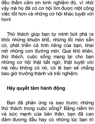 đều thầm cảm ơn kinh nghiệm đó, vì nhờ
vậy mà họ đã có cơ hội tìm được một công
việc tốt hơn và những cơ hội khác tuyệt vời
hơn!
Thử thách giúp bạn tự mình bứt phá ra
khỏi những khuôn khổ, những lối mòn sẵn
có, phát triển cá tính riêng của bạn, khai
mở những con đường mới. Qua khó khăn,
thử thách, cuộc sống mang lại cho bạn
những cơ hội thật bất ngờ, thật tuyệt vời
mà nếu không có nó, có lẽ bạn sẽ chẳng
bao giờ trưởng thành và trải nghiệm.
Hãy quyết tâm hành động
Bạn đã phản ứng ra sao trước những
thử thách trong cuộc sống? Bằng niềm tin
và sức mạnh của bản thân, bạn đã can
đảm đương đầu hay có những lúc bạn trì
 