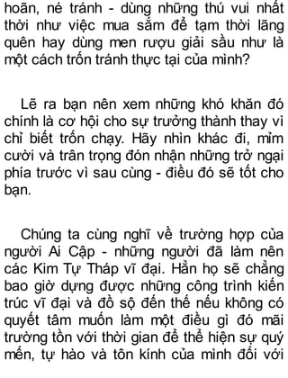 hoãn, né tránh - dùng những thú vui nhất
thời như việc mua sắm để tạm thời lãng
quên hay dùng men rượu giải sầu như là
một cách trốn tránh thực tại của mình?
Lẽ ra bạn nên xem những khó khăn đó
chính là cơ hội cho sự trưởng thành thay vì
chỉ biết trốn chạy. Hãy nhìn khác đi, mỉm
cười và trân trọng đón nhận những trở ngại
phía trước vì sau cùng - điều đó sẽ tốt cho
bạn.
Chúng ta cùng nghĩ về trường hợp của
người Ai Cập - những người đã làm nên
các Kim Tự Tháp vĩ đại. Hẳn họ sẽ chẳng
bao giờ dựng được những công trình kiến
trúc vĩ đại và đồ sộ đến thế nếu không có
quyết tâm muốn làm một điều gì đó mãi
trường tồn với thời gian để thể hiện sự quý
mến, tự hào và tôn kính của mình đối với
 