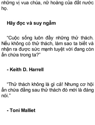 những vị vua chúa, nữ hoàng của đất nước
họ.
Hãy đọc và suy ngẫm
“Cuộc sống luôn đầy những thử thách.
Nếu không có thử thách, làm sao ta biết và
nhận ra được sức mạnh tuyệt vời đang còn
ẩn chứa trong ta?”
- Keith D. Harrell
“Thử thách không là gì cả! Nhưng cơ hội
ẩn chứa đằng sau thử thách đó mới là đáng
nói.”
- Toni Malliet
 