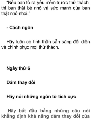 “Nếu bạn tỏ ra yếu mềm trước thử thách,
thì bạn thật bé nhỏ và sức mạnh của bạn
thật nhỏ nhoi.”
- Cách ngôn
Hãy luôn có tinh thần sẵn sàng đối diện
và chinh phục mọi thử thách.
Ngày thứ 6
Dám thay đổi
Hãy nói những ngôn từ tích cực
Hãy bắt đầu bằng những câu nói
khẳng định khả năng dám thay đổi của
 