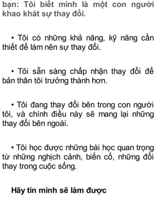 bạn: Tôi biết mình là một con người
khao khát sự thay đổi.
• Tôi có những khả năng, kỹ năng cần
thiết để làm nên sự thay đổi.
• Tôi sẵn sàng chấp nhận thay đổi để
bản thân tôi trưởng thành hơn.
• Tôi đang thay đổi bên trong con người
tôi, và chính điều này sẽ mang lại những
thay đổi bên ngoài.
• Tôi học được những bài học quan trọng
từ những nghịch cảnh, biến cố, những đổi
thay trong cuộc sống.
Hãy tin mình sẽ làm được
 