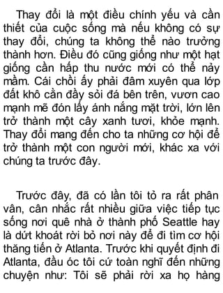 Thay đổi là một điều chính yếu và cần
thiết của cuộc sống mà nếu không có sự
thay đổi, chúng ta không thể nào trưởng
thành hơn. Điều đó cũng giống như một hạt
giống cần hấp thu nước mới có thể nảy
mầm. Cái chồi ấy phải đâm xuyên qua lớp
đất khô cằn đầy sỏi đá bên trên, vươn cao
mạnh mẽ đón lấy ánh nắng mặt trời, lớn lên
trở thành một cây xanh tươi, khỏe mạnh.
Thay đổi mang đến cho ta những cơ hội để
trở thành một con người mới, khác xa với
chúng ta trước đây.
Trước đây, đã có lần tôi tỏ ra rất phân
vân, cân nhắc rất nhiều giữa việc tiếp tục
sống nơi quê nhà ở thành phố Seattle hay
là dứt khoát rời bỏ nơi này để đi tìm cơ hội
thăng tiến ở Atlanta. Trước khi quyết định đi
Atlanta, đầu óc tôi cứ toàn nghĩ đến những
chuyện như: Tôi sẽ phải rời xa họ hàng
 