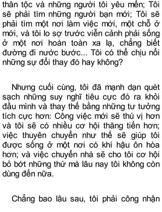 thân tộc và những người tôi yêu mến; Tôi
sẽ phải tìm những người bạn mới; Tôi sẽ
phải tìm một nơi làm việc mới, một chỗ ở
mới, và tôi lo sợ trước viễn cảnh phải sống
ở một nơi hoàn toàn xa lạ, chẳng biết
đường đi nước bước... Tôi có thể chịu nổi
những sự đổi thay đó hay không?
Nhưng cuối cùng, tôi đã mạnh dạn quét
sạch những suy nghĩ tiêu cực đó ra khỏi
đầu mình và thay thế bằng những tư tưởng
tích cực hơn: Công việc mới sẽ thú vị hơn
và tôi sẽ có nhiều cơ hội thăng tiến hơn;
việc thuyên chuyển như thế sẽ giúp tôi
được sống ở một nơi có khí hậu ôn hòa
hơn; và việc chuyển nhà sẽ cho tôi cơ hội
bỏ bớt những thứ mà lâu nay tôi không còn
dùng đến nữa.
Chẳng bao lâu sau, tôi phải công nhận
 