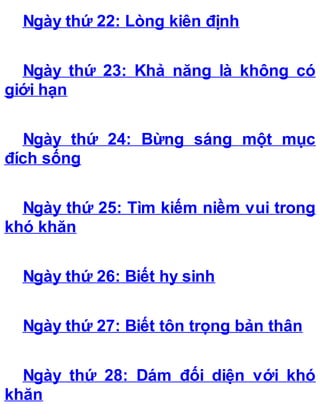 Ngày thứ 22: Lòng kiên định
Ngày thứ 23: Khả năng là không có
giới hạn
Ngày thứ 24: Bừng sáng một mục
đích sống
Ngày thứ 25: Tìm kiếm niềm vui trong
khó khăn
Ngày thứ 26: Biết hy sinh
Ngày thứ 27: Biết tôn trọng bản thân
Ngày thứ 28: Dám đối diện với khó
khăn
 