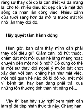 rằng sự thay đổi đó là cần thiết và đã mang
lại cho tôi nhiều điều tốt đẹp cả về mặt đời
sống cá nhân lẫn công việc. Nhiều cánh
cửa tươi sáng hơn đã mở ra trước mắt tôi
nhờ lần thay đổi đó.
Hãy quyết tâm hành động
Hiện giờ, bạn cảm thấy mình cần phải
thay đổi điều gì? Giảm cân, bỏ hút thuốc,
chấm dứt một mối quan hệ lằng nhằng hoặc
chuyển đến một nơi ở mới? Đó cũng có thể
là một sự thay đổi ngoài ý muốn bất chợt
xảy đến với bạn, chẳng hạn như mất việc,
một mối quan hệ nào đó bị đổ vỡ, mệt mỏi
vì bệnh tật, hay bạn đang phải trải qua
những tổn thương tinh thần rất nặng nề...
Vậy thì bạn hãy suy nghĩ xem mình cần
làm gì để tiếp nhận thực tế này. Chẳng hạn,
 