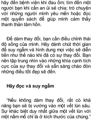 hãy đến bệnh viện khi đau ốm; tìm đến một
người bạn khi cần an ủi sẻ chia; trò chuyện
với những người mình yêu mến hoặc đọc
một quyển sách để giúp mình cảm thấy
thanh thản tâm hồn.
Để dám thay đổi, bạn cần điều chỉnh thái
độ sống của mình. Hãy dành chút thời gian
để suy ngẫm và hình dung mọi việc sẽ diễn
tiến như thế nào khi đã có sự thay đổi. Bạn
nên tập trung nhìn vào những khía cạnh tích
cực của sự thay đổi và sẵn sàng chào đón
những điều tốt đẹp sẽ đến.
Hãy đọc và suy ngẫm
“Nếu không dám thay đổi, rất có khả
năng bạn sẽ bị vướng vào một vết lún sâu.
Sự khác biệt duy nhất giữa một vết lún với
một nấm mồ chỉ là ở kích thước của chúng.”
 