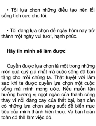• Tôi lựa chọn những điều tạo nên lối
sống tích cực cho tôi.
• Tôi đang lựa chọn để ngày hôm nay trở
thành một ngày vui tươi, hạnh phúc.
Hãy tin mình sẽ làm được
Quyền được lựa chọn là một trong những
món quà quý giá nhất mà cuộc sống đã ban
tặng cho mỗi chúng ta. Thật tuyệt vời làm
sao khi ta được quyền lựa chọn một cuộc
sống mà mình mong ước. Nếu muốn tận
hưởng hương vị ngọt ngào của thành công
thay vì nỗi đắng cay của thất bại, bạn cần
có những lựa chọn sáng suốt để biến mục
tiêu của mình thành hiện thực. Và bạn hoàn
toàn có thể làm việc đó.
 