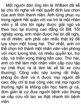 Một người đàn ông tên là William đã kể
lại cho tôi nghe về một quyết định lựa chọn
của anh thời thanh niên. Anh từng phục vụ
trong ngành hải quân với vai trò là một nhân
viên y tế cho tới ngày được giải ngũ và
theo học tại trường cao đẳng GI Bill. Tốt
nghiệp xong, anh nhận được hai lời đề nghị,
và dĩ nhiên, anh phải cân nhắc thật kỹ để
lựa chọn một trong hai. Thứ nhất, anh có
thể chọn trở thành một nhân viên văn phòng
với mức lương khá, có nhiều quyền lợi, trợ
cấp, và triển vọng thăng tiến cao. Thứ hai,
anh có thể làm một nhân viên cấp cứu tập
sự (mà thực ra là làm tài xế lái xe cứu
thương). Công việc này lương rất thấp,
không ổn định và ít được mọi người đề
cao; đây chỉ là loại công việc mà mọi người
thường nghĩ là không cần học hành gì cả,
đơn giản là cứ đưa người bệnh vào thùng
xe cấp cứu rồi lao xe thật nhanh tới bệnh
viện.
 