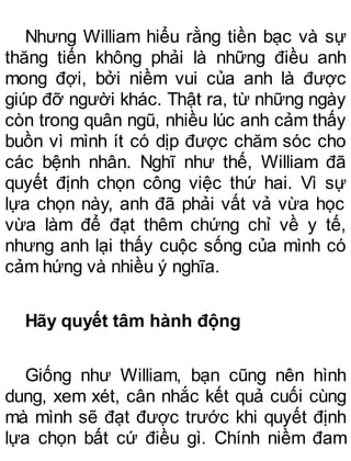 Nhưng William hiểu rằng tiền bạc và sự
thăng tiến không phải là những điều anh
mong đợi, bởi niềm vui của anh là được
giúp đỡ người khác. Thật ra, từ những ngày
còn trong quân ngũ, nhiều lúc anh cảm thấy
buồn vì mình ít có dịp được chăm sóc cho
các bệnh nhân. Nghĩ như thế, William đã
quyết định chọn công việc thứ hai. Vì sự
lựa chọn này, anh đã phải vất vả vừa học
vừa làm để đạt thêm chứng chỉ về y tế,
nhưng anh lại thấy cuộc sống của mình có
cảm hứng và nhiều ý nghĩa.
Hãy quyết tâm hành động
Giống như William, bạn cũng nên hình
dung, xem xét, cân nhắc kết quả cuối cùng
mà mình sẽ đạt được trước khi quyết định
lựa chọn bất cứ điều gì. Chính niềm đam
 
