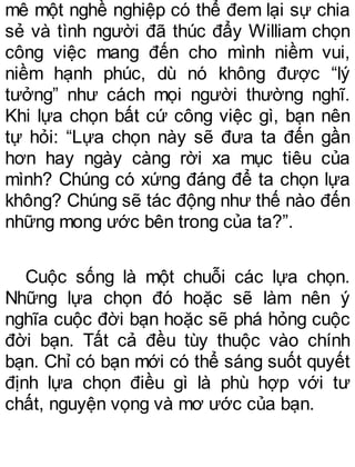 mê một nghề nghiệp có thể đem lại sự chia
sẻ và tình người đã thúc đẩy William chọn
công việc mang đến cho mình niềm vui,
niềm hạnh phúc, dù nó không được “lý
tưởng” như cách mọi người thường nghĩ.
Khi lựa chọn bất cứ công việc gì, bạn nên
tự hỏi: “Lựa chọn này sẽ đưa ta đến gần
hơn hay ngày càng rời xa mục tiêu của
mình? Chúng có xứng đáng để ta chọn lựa
không? Chúng sẽ tác động như thế nào đến
những mong ước bên trong của ta?”.
Cuộc sống là một chuỗi các lựa chọn.
Những lựa chọn đó hoặc sẽ làm nên ý
nghĩa cuộc đời bạn hoặc sẽ phá hỏng cuộc
đời bạn. Tất cả đều tùy thuộc vào chính
bạn. Chỉ có bạn mới có thể sáng suốt quyết
định lựa chọn điều gì là phù hợp với tư
chất, nguyện vọng và mơ ước của bạn.
 
