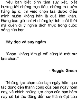 Nếu bạn biết bình tâm suy xét, biết
hướng tới những mục tiêu, những mơ ước
hằng ấp ủ, thì việc chọn lựa được điều
mình muốn không hẳn là quá khó khăn.
Đừng bao giờ chỉ vì những lợi ích nhất thời
mà quên đi ý nghĩa đích thực trong cuộc
sống của bạn.
Hãy đọc và suy ngẫm
“Chọn ‘không làm gì cả’ cũng là một sự
lựa chọn.”
- Reggie Green
“Những lựa chọn của bạn ngày hôm qua
tác động đến thành công của bạn ngày hôm
nay, và chính những lựa chọn của bạn hôm
nay sẽ lại tác động đến sự thành đạt của
 