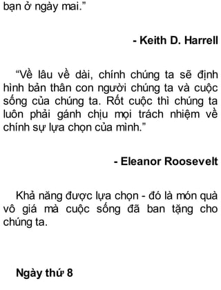 bạn ở ngày mai.”
- Keith D. Harrell
“Về lâu về dài, chính chúng ta sẽ định
hình bản thân con người chúng ta và cuộc
sống của chúng ta. Rốt cuộc thì chúng ta
luôn phải gánh chịu mọi trách nhiệm về
chính sự lựa chọn của mình.”
- Eleanor Roosevelt
Khả năng được lựa chọn - đó là món quà
vô giá mà cuộc sống đã ban tặng cho
chúng ta.
Ngày thứ 8
 