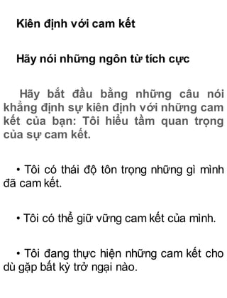 Kiên định với cam kết
Hãy nói những ngôn từ tích cực
Hãy bắt đầu bằng những câu nói
khẳng định sự kiên định với những cam
kết của bạn: Tôi hiểu tầm quan trọng
của sự cam kết.
• Tôi có thái độ tôn trọng những gì mình
đã cam kết.
• Tôi có thể giữ vững cam kết của mình.
• Tôi đang thực hiện những cam kết cho
dù gặp bất kỳ trở ngại nào.
 