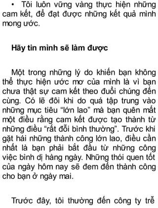 • Tôi luôn vững vàng thực hiện những
cam kết, để đạt được những kết quả mình
mong ước.
Hãy tin mình sẽ làm được
Một trong những lý do khiến bạn không
thể thực hiện ước mơ của mình là vì bạn
chưa thật sự cam kết theo đuổi chúng đến
cùng. Có lẽ đôi khi do quá tập trung vào
những mục tiêu “lớn lao” mà bạn quên mất
một điều rằng cam kết được tạo thành từ
những điều “rất đỗi bình thường”. Trước khi
gặt hái những thành công lớn lao, điều cần
nhất là bạn phải bắt đầu từ những công
việc bình dị hàng ngày. Những thói quen tốt
của ngày hôm nay sẽ đem đến thành công
cho bạn ở ngày mai.
Trước đây, tôi thường đến công ty trễ
 
