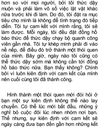 hơn so với mọi người, bởi tôi thức dậy
muộn và phải làm vô số việc lặt vặt khác
nữa trước khi đi làm. Do đó, tôi đặt ra mục
tiêu cho mình là không để tình trạng đó tiếp
diễn. Tôi tự cam kết với mình rằng, tôi sẽ
làm được. Mỗi ngày, tôi đều đặt đồng hồ
báo thức để thức dậy chạy bộ quanh công
viên gần nhà. Tôi tự khép mình phải đi vào
nề nếp, để điều đó trở thành một thói quen
của mình. Bây giờ, ngày nào tôi cũng có
thể thức dậy sớm mà không cần tới đồng
hồ báo thức nữa. Bạn thấy không? Chính
bởi vì luôn kiên định với cam kết của mình
nên cuối cùng tôi đã thành công.
Hình thành một thói quen mới đòi hỏi ở
bạn một sự kiên định không thể nào lay
chuyển. Có thể lúc mới bắt đầu, những ý
nghĩ bỏ cuộc đôi lúc nhen nhóm nơi bạn.
Thế nhưng, sự kiên định với cam kết sẽ
ngày càng đưa bạn đến gần hơn những kết
 