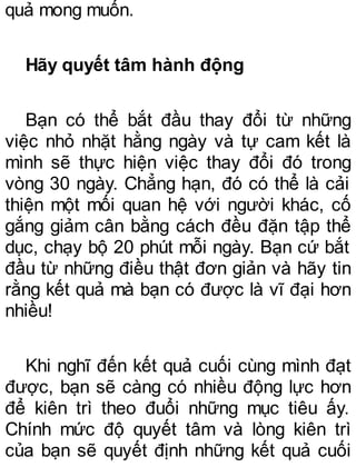 quả mong muốn.
Hãy quyết tâm hành động
Bạn có thể bắt đầu thay đổi từ những
việc nhỏ nhặt hằng ngày và tự cam kết là
mình sẽ thực hiện việc thay đổi đó trong
vòng 30 ngày. Chẳng hạn, đó có thể là cải
thiện một mối quan hệ với người khác, cố
gắng giảm cân bằng cách đều đặn tập thể
dục, chạy bộ 20 phút mỗi ngày. Bạn cứ bắt
đầu từ những điều thật đơn giản và hãy tin
rằng kết quả mà bạn có được là vĩ đại hơn
nhiều!
Khi nghĩ đến kết quả cuối cùng mình đạt
được, bạn sẽ càng có nhiều động lực hơn
để kiên trì theo đuổi những mục tiêu ấy.
Chính mức độ quyết tâm và lòng kiên trì
của bạn sẽ quyết định những kết quả cuối
 