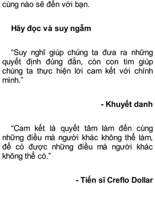 cùng nào sẽ đến với bạn.
Hãy đọc và suy ngẫm
“Suy nghĩ giúp chúng ta đưa ra những
quyết định đúng đắn, còn con tim giúp
chúng ta thực hiện lời cam kết với chính
mình.”
- Khuyết danh
“Cam kết là quyết tâm làm đến cùng
những điều mà người khác không thể làm,
để có được những điều mà người khác
không thể có.”
- Tiến sĩ Creflo Dollar
 