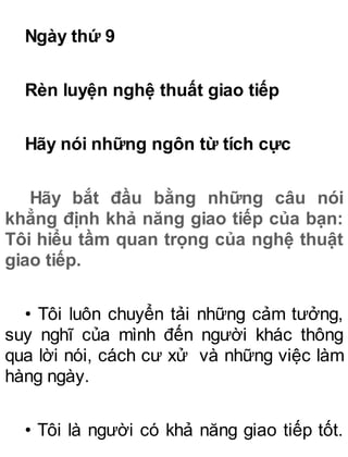 Ngày thứ 9
Rèn luyện nghệ thuất giao tiếp
Hãy nói những ngôn từ tích cực
Hãy bắt đầu bằng những câu nói
khẳng định khả năng giao tiếp của bạn:
Tôi hiểu tầm quan trọng của nghệ thuật
giao tiếp.
• Tôi luôn chuyển tải những cảm tưởng,
suy nghĩ của mình đến người khác thông
qua lời nói, cách cư xử và những việc làm
hàng ngày.
• Tôi là người có khả năng giao tiếp tốt.
 