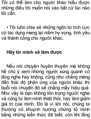 Tôi có thể làm cho người khác hiểu được
những điều tôi muốn nói vào bất cứ lúc nào
tôi cần.
• Tôi luôn chia sẻ những ngôn từ tích cực
có tác dụng mang lại niềm hy vọng, tình yêu
và thành công cho người khác.
Hãy tin mình sẽ làm được
Nếu nói chuyện huyên thuyên mà không
hề chú ý xem những người xung quanh có
lắng nghe hay không, cũng như chẳng màng
đến thái độ phản ứng của người khác thì
buổi nói chuyện đó sẽ chẳng mấy hiệu quả.
Như vậy là bạn không tôn trọng người nghe
và cũng tự làm mình thiệt thòi, hay làm giảm
giá trị của mình. Đó là vì khi nói, chúng ta
thường có khuynh hướng chứng tỏ mình
bằng những kiến thức đã biết; còn khi lắng
 