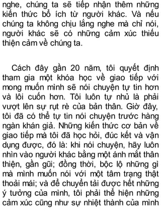 nghe, chúng ta sẽ tiếp nhận thêm những
kiến thức bổ ích từ người khác. Và nếu
chúng ta không chịu lắng nghe mà chỉ nói,
người khác sẽ có những cảm xúc thiếu
thiện cảm về chúng ta.
Cách đây gần 20 năm, tôi quyết định
tham gia một khóa học về giao tiếp với
mong muốn mình sẽ nói chuyện tự tin hơn
và lôi cuốn hơn. Tôi luôn tự nhủ là phải
vượt lên sự rụt rè của bản thân. Giờ đây,
tôi đã có thể tự tin nói chuyện trước hàng
ngàn khán giả. Những kiến thức cơ bản về
giao tiếp mà tôi đã học hỏi, đúc kết và vận
dụng được, đó là: khi nói chuyện, hãy luôn
nhìn vào người khác bằng một ánh mắt thân
thiện, gần gũi; đồng thời, bộc lộ những gì
mà mình muốn nói với một tâm trạng thật
thoải mái; và để chuyển tải được hết những
ý tưởng của mình, tôi phải thể hiện những
cảm xúc cũng như sự nhiệt thành của mình
 