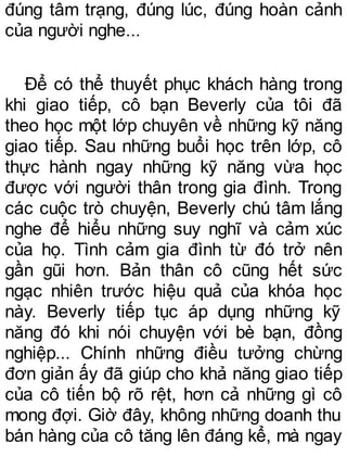 đúng tâm trạng, đúng lúc, đúng hoàn cảnh
của người nghe...
Để có thể thuyết phục khách hàng trong
khi giao tiếp, cô bạn Beverly của tôi đã
theo học một lớp chuyên về những kỹ năng
giao tiếp. Sau những buổi học trên lớp, cô
thực hành ngay những kỹ năng vừa học
được với người thân trong gia đình. Trong
các cuộc trò chuyện, Beverly chú tâm lắng
nghe để hiểu những suy nghĩ và cảm xúc
của họ. Tình cảm gia đình từ đó trở nên
gần gũi hơn. Bản thân cô cũng hết sức
ngạc nhiên trước hiệu quả của khóa học
này. Beverly tiếp tục áp dụng những kỹ
năng đó khi nói chuyện với bè bạn, đồng
nghiệp... Chính những điều tưởng chừng
đơn giản ấy đã giúp cho khả năng giao tiếp
của cô tiến bộ rõ rệt, hơn cả những gì cô
mong đợi. Giờ đây, không những doanh thu
bán hàng của cô tăng lên đáng kể, mà ngay
 