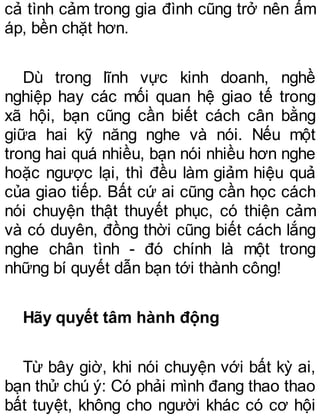 cả tình cảm trong gia đình cũng trở nên ấm
áp, bền chặt hơn.
Dù trong lĩnh vực kinh doanh, nghề
nghiệp hay các mối quan hệ giao tế trong
xã hội, bạn cũng cần biết cách cân bằng
giữa hai kỹ năng nghe và nói. Nếu một
trong hai quá nhiều, bạn nói nhiều hơn nghe
hoặc ngược lại, thì đều làm giảm hiệu quả
của giao tiếp. Bất cứ ai cũng cần học cách
nói chuyện thật thuyết phục, có thiện cảm
và có duyên, đồng thời cũng biết cách lắng
nghe chân tình - đó chính là một trong
những bí quyết dẫn bạn tới thành công!
Hãy quyết tâm hành động
Từ bây giờ, khi nói chuyện với bất kỳ ai,
bạn thử chú ý: Có phải mình đang thao thao
bất tuyệt, không cho người khác có cơ hội
 