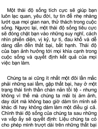 Một thái độ sống tích cực sẽ giúp bạn
luôn lạc quan, yêu đời, tự tin để nhẹ nhàng
lướt qua mọi gian nan, thử thách trong cuộc
sống. Ngược lại, một thái độ sống tiêu cực
sẽ đóng chặt bạn vào những suy nghĩ, cách
nhìn phiến diện, vị kỷ, tự ti, đau khổ và dễ
dàng dẫn đến thất bại, bất hạnh. Thái độ
của bạn ảnh hưởng tới mọi khía cạnh trong
cuộc sống và quyết định kết quả của mọi
việc bạn làm.
Chúng ta ai cũng ít nhất một đôi lần mắc
phải những sai lầm, gặp thất bại, hay ở một
trạng thái tinh thần chán nản tồi tệ - nhưng
không vì thế mà chúng ta mãi bị ám ảnh,
day dứt mà không bao giờ dám tin mình sẽ
khác đi hay không dám làm một điều gì cả.
Chính thái độ sống của chúng ta sau những
va vấp ấy sẽ quyết định: Liệu chúng ta có
cho phép mình trượt dài trên những thất bại
 