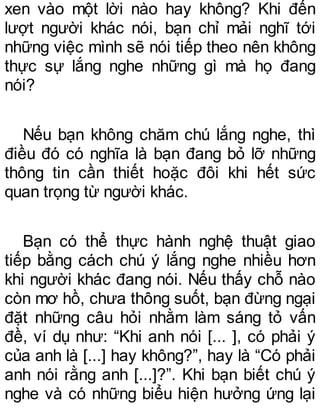 xen vào một lời nào hay không? Khi đến
lượt người khác nói, bạn chỉ mải nghĩ tới
những việc mình sẽ nói tiếp theo nên không
thực sự lắng nghe những gì mà họ đang
nói?
Nếu bạn không chăm chú lắng nghe, thì
điều đó có nghĩa là bạn đang bỏ lỡ những
thông tin cần thiết hoặc đôi khi hết sức
quan trọng từ người khác.
Bạn có thể thực hành nghệ thuật giao
tiếp bằng cách chú ý lắng nghe nhiều hơn
khi người khác đang nói. Nếu thấy chỗ nào
còn mơ hồ, chưa thông suốt, bạn đừng ngại
đặt những câu hỏi nhằm làm sáng tỏ vấn
đề, ví dụ như: “Khi anh nói [... ], có phải ý
của anh là [...] hay không?”, hay là “Có phải
anh nói rằng anh [...]?”. Khi bạn biết chú ý
nghe và có những biểu hiện hưởng ứng lại
 