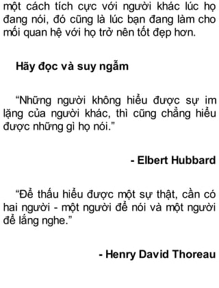 một cách tích cực với người khác lúc họ
đang nói, đó cũng là lúc bạn đang làm cho
mối quan hệ với họ trở nên tốt đẹp hơn.
Hãy đọc và suy ngẫm
“Những người không hiểu được sự im
lặng của người khác, thì cũng chẳng hiểu
được những gì họ nói.”
- Elbert Hubbard
“Để thấu hiểu được một sự thật, cần có
hai người - một người để nói và một người
để lắng nghe.”
- Henry David Thoreau
 