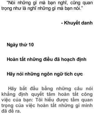 “Nói những gì mà bạn nghĩ, cũng quan
trọng như là nghĩ những gì mà bạn nói.”
- Khuyết danh
Ngày thứ 10
Hoàn tất những điều đã hoạch định
Hãy nói những ngôn ngữ tích cực
Hãy bắt đầu bằng những câu nói
khẳng định quyết tâm hoàn tất công
việc của bạn: Tôi hiểu được tầm quan
trọng của việc hoàn tất những gì mình
đã đề ra.
 