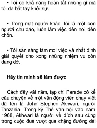 • Tôi có khả năng hoàn tất những gì mà
tôi đã bắt tay khởi sự.
• Trong mắt người khác, tôi là một con
người chu đáo, luôn làm việc đến nơi đến
chốn.
• Tôi sẵn sàng làm mọi việc và nhất định
giải quyết cho xong những nhiệm vụ còn
dang dở.
Hãy tin mình sẽ làm được
Cách đây vài năm, tạp chí Parade có kể
câu chuyện về một vận động viên chạy việt
dã tên là John Stephen Akhwari, người
Tanzania. Trong kỳ Thế vận hội vào năm
1968, Akhwari là người về đích sau cùng
trong cuộc đua vượt qua chặng đường dài
 
