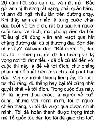 26 dặm hết sức cam go và mệt mỏi. Đầu
gối anh bị thương rất nặng, phải quấn băng,
vì anh đã ngã nhiều lần trên đường chạy.
Khi thấy anh cà nhắc lê từng bước chân
đau buốt về tới đích, rất lâu sau khi người
cuối cùng về đích, một phóng viên đã hỏi:
“Điều gì đã động viên anh vượt qua hết
chặng đường dài dù bị thương đau đớn đến
như vậy?” Akhwari đáp: “Đất nước tôi, dân
tộc tôi - những người đã tin tưởng và kỳ
vọng nơi tôi rất nhiều - đã đề cử tôi đến với
cuộc thi này là để về tới đích, chứ chẳng
phải chỉ để xuất hiện ở vạch xuất phát ban
đầu. Với sứ mệnh thiêng liêng ấy, tôi luôn
tự nhủ rằng, dù thắng hay bại tôi cũng nhất
quyết phải về tới đích. Trong cuộc đua này,
tôi là người thua cuộc, là người về cuối
cùng, nhưng với riêng mình, tôi là người
chiến thắng, vì tôi đã vượt qua được chính
mình. Tôi đã hoàn thành được trọng trách
mà Tổ quốc tôi, dân tộc tôi đã giao cho tôi”.
 