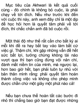 Mục tiêu của Akhwari là kết quả cuối
cùng - đó chính là không bỏ cuộc, là phải
chạy về tới đích. Nếu như trước khi đến
với cuộc thi này, anh xem đây chỉ là một dịp
để học hỏi hơn là quyết tâm phải về tới
đích, thì chắc chắn anh đã bỏ cuộc rồi.
Một thái độ như thế rất cần cho bất kỳ ai
mỗi khi đề ra hay bắt tay vào làm bất cứ
việc gì. Thậm chí, khi gặp những vấn đề hết
sức bất lợi, tưởng chừng không tài nào
vượt qua thì bạn cũng đừng vội nản chí,
đánh mất niềm tin của mình, mà ngược lại,
hơn bao giờ hết, bạn phải luôn tự nhủ với
bản thân mình rằng: phải quyết tâm hoàn
thành công việc và không cho phép mình
được chần chừ một giây một phút nào cả!
Nếu bạn chưa thể hoàn tất các bước đi
nhỏ thì chẳng bao giờ bạn đạt được những
 
