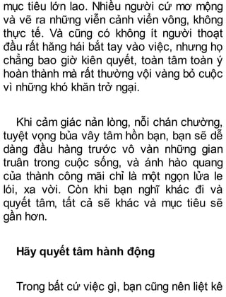 mục tiêu lớn lao. Nhiều người cứ mơ mộng
và vẽ ra những viễn cảnh viển vông, không
thực tế. Và cũng có không ít người thoạt
đầu rất hăng hái bắt tay vào việc, nhưng họ
chẳng bao giờ kiên quyết, toàn tâm toàn ý
hoàn thành mà rất thường vội vàng bỏ cuộc
vì những khó khăn trở ngại.
Khi cảm giác nản lòng, nỗi chán chường,
tuyệt vọng bủa vây tâm hồn bạn, bạn sẽ dễ
dàng đầu hàng trước vô vàn những gian
truân trong cuộc sống, và ánh hào quang
của thành công mãi chỉ là một ngọn lửa le
lói, xa vời. Còn khi bạn nghĩ khác đi và
quyết tâm, tất cả sẽ khác và mục tiêu sẽ
gần hơn.
Hãy quyết tâm hành động
Trong bất cứ việc gì, bạn cũng nên liệt kê
 