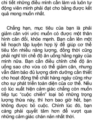 chi tiết những điều mình cần làm và luôn tự
động viên mình phải đạt cho bằng được kết
quả mong muốn nhất.
Chẳng hạn, mục tiêu của bạn là phải
giảm cân với ước muốn có được một thân
hình cân đối, khỏe mạnh. Bạn cần lên một
kế hoạch tập luyện hợp lý để giúp cơ thể
tiêu tốn nhiều năng lượng, đồng thời cũng
phải nghĩ tới chế độ ăn uống hằng ngày của
mình nữa. Bạn cần điều chỉnh chế độ ăn
uống sao cho vừa có thể giảm cân, nhưng
vẫn đảm bảo đủ lượng dinh dưỡng cần thiết
cho hoạt động thể chất hàng ngày cũng như
cho sự phát triển toàn diện của cơ thể. Nếu
có lúc xuất hiện cảm giác chẳng còn muốn
tiếp tục “cuộc chiến” loại bỏ những trọng
lượng thừa này, thì hơn bao giờ hết, bạn
không được bỏ cuộc. Chính lúc đó, bạn
càng phải quyết tâm hơn để vượt qua
những cảm giác chán nản nhất thời.
 