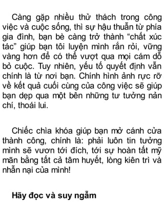 Càng gặp nhiều thử thách trong công
việc và cuộc sống, thì sự hậu thuẫn từ phía
gia đình, bạn bè càng trở thành “chất xúc
tác” giúp bạn tôi luyện mình rắn rỏi, vững
vàng hơn để có thể vượt qua mọi cám dỗ
bỏ cuộc. Tuy nhiên, yếu tố quyết định vẫn
chính là từ nơi bạn. Chính hình ảnh rực rỡ
về kết quả cuối cùng của công việc sẽ giúp
bạn dẹp qua một bên những tư tưởng nản
chí, thoái lui.
Chiếc chìa khóa giúp bạn mở cánh cửa
thành công, chính là: phải luôn tin tưởng
mình sẽ vươn tới đích, tới sự hoàn tất mỹ
mãn bằng tất cả tâm huyết, lòng kiên trì và
nhẫn nại của mình!
Hãy đọc và suy ngẫm
 